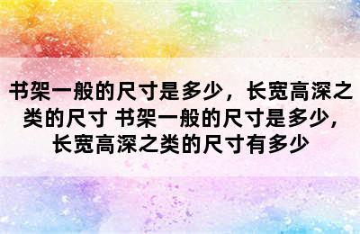 书架一般的尺寸是多少，长宽高深之类的尺寸 书架一般的尺寸是多少,长宽高深之类的尺寸有多少